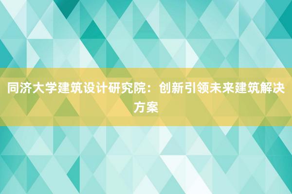 同济大学建筑设计研究院：创新引领未来建筑解决方案